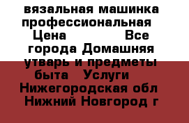 вязальная машинка профессиональная › Цена ­ 15 000 - Все города Домашняя утварь и предметы быта » Услуги   . Нижегородская обл.,Нижний Новгород г.